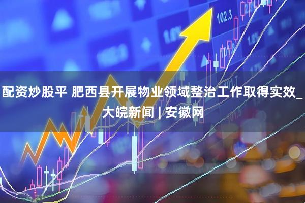 配资炒股平 肥西县开展物业领域整治工作取得实效_大皖新闻 | 安徽网