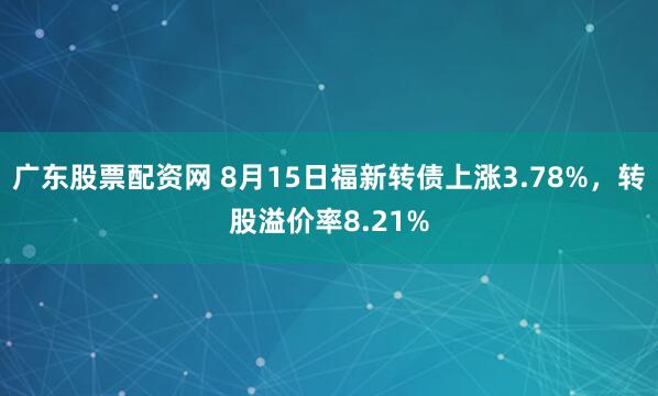 广东股票配资网 8月15日福新转债上涨3.78%，转股溢价率8.21%