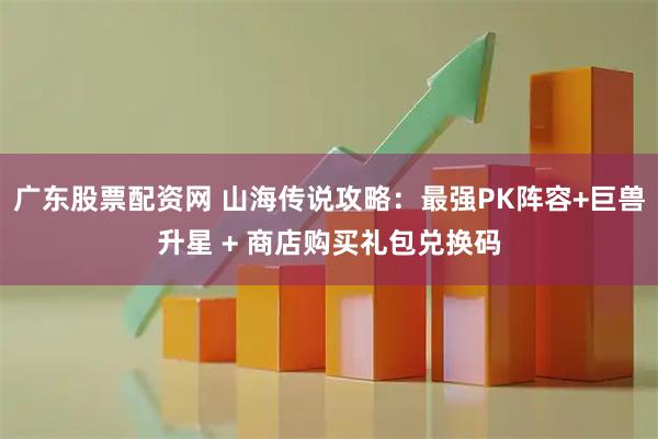 广东股票配资网 山海传说攻略：最强PK阵容+巨兽升星 + 商店购买礼包兑换码