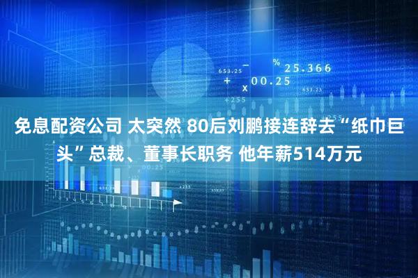 免息配资公司 太突然 80后刘鹏接连辞去“纸巾巨头”总裁、董事长职务 他年薪514万元